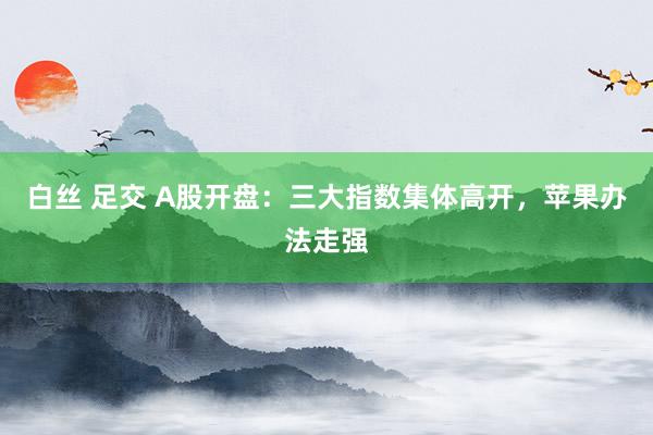 白丝 足交 A股开盘：三大指数集体高开，苹果办法走强
