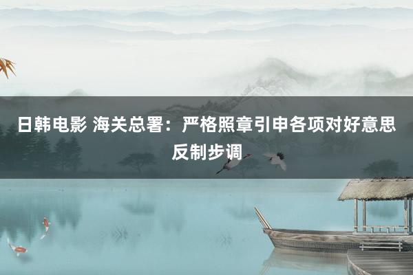 日韩电影 海关总署：严格照章引申各项对好意思反制步调