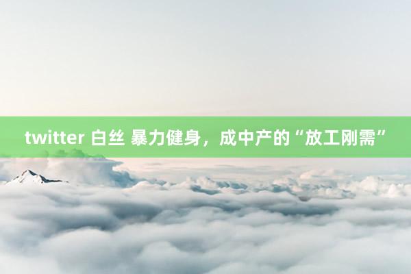 twitter 白丝 暴力健身，成中产的“放工刚需”