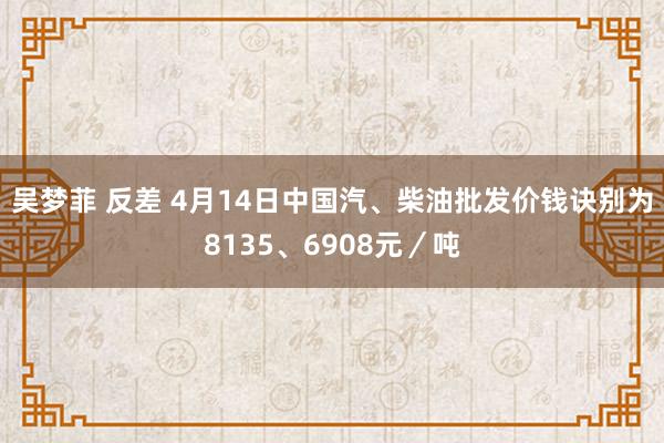 吴梦菲 反差 4月14日中国汽、柴油批发价钱诀别为8135、6908元／吨