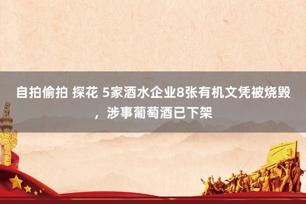 自拍偷拍 探花 5家酒水企业8张有机文凭被烧毁，涉事葡萄酒已下架
