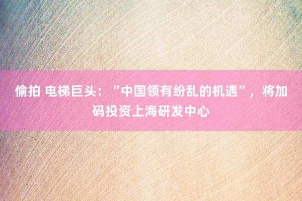 偷拍 电梯巨头：“中国领有纷乱的机遇”，将加码投资上海研发中心