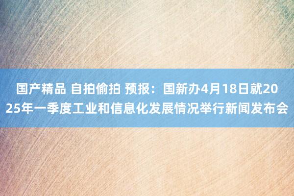 国产精品 自拍偷拍 预报：国新办4月18日就2025年一季度工业和信息化发展情况举行新闻发布会