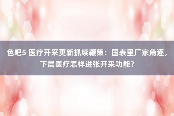 色吧5 医疗开采更新抓续鞭策：国表里厂家角逐，下层医疗怎样进张开采功能？