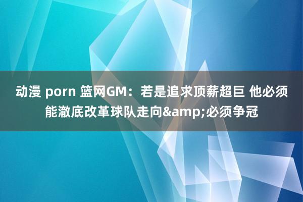 动漫 porn 篮网GM：若是追求顶薪超巨 他必须能澈底改革球队走向&必须争冠