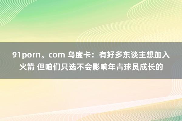 91porn。com 乌度卡：有好多东谈主想加入火箭 但咱们只选不会影响年青球员成长的