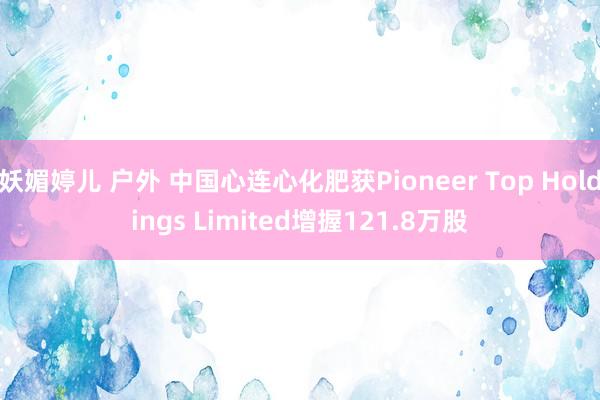妖媚婷儿 户外 中国心连心化肥获Pioneer Top Holdings Limited增握121.8万股
