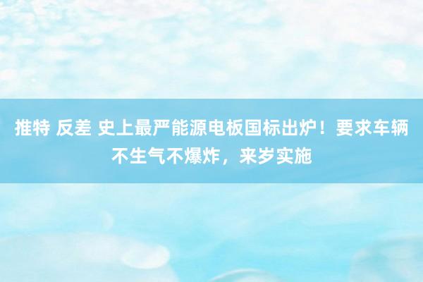 推特 反差 史上最严能源电板国标出炉！要求车辆不生气不爆炸，来岁实施