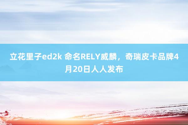 立花里子ed2k 命名RELY威麟，奇瑞皮卡品牌4月20日人人发布