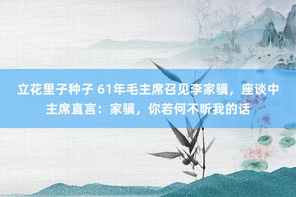 立花里子种子 61年毛主席召见李家骥，座谈中主席直言：家骥，你若何不听我的话