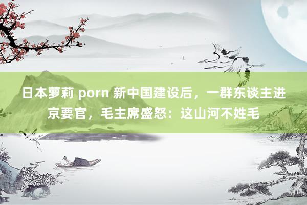 日本萝莉 porn 新中国建设后，一群东谈主进京要官，毛主席盛怒：这山河不姓毛