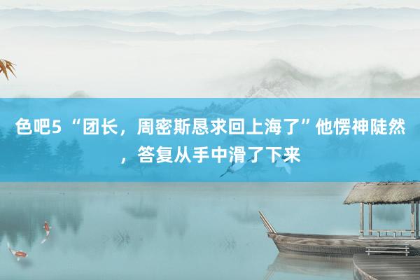 色吧5 “团长，周密斯恳求回上海了”他愣神陡然，答复从手中滑了下来