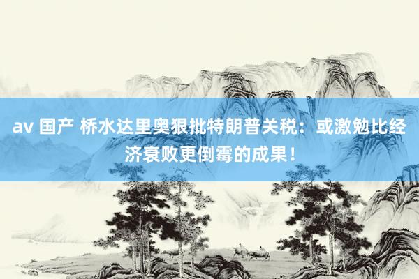 av 国产 桥水达里奥狠批特朗普关税：或激勉比经济衰败更倒霉的成果！