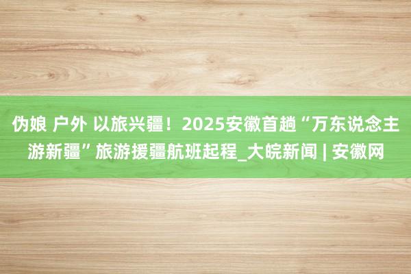 伪娘 户外 以旅兴疆！2025安徽首趟“万东说念主游新疆”旅游援疆航班起程_大皖新闻 | 安徽网