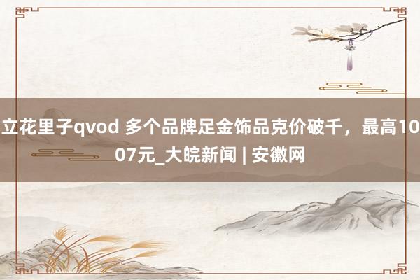 立花里子qvod 多个品牌足金饰品克价破千，最高1007元_大皖新闻 | 安徽网