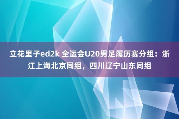 立花里子ed2k 全运会U20男足履历赛分组：浙江上海北京同组，四川辽宁山东同组