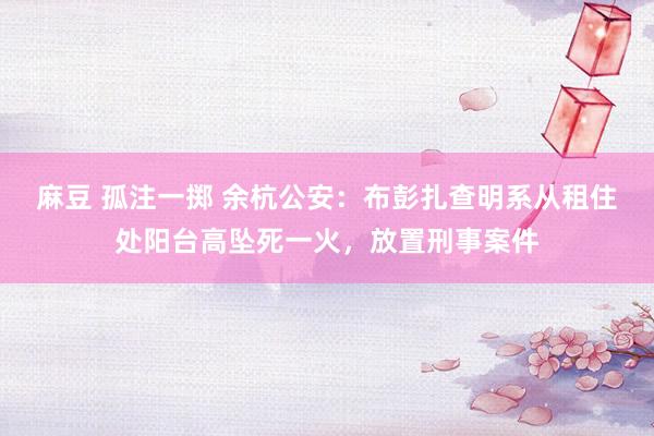 麻豆 孤注一掷 余杭公安：布彭扎查明系从租住处阳台高坠死一火，放置刑事案件