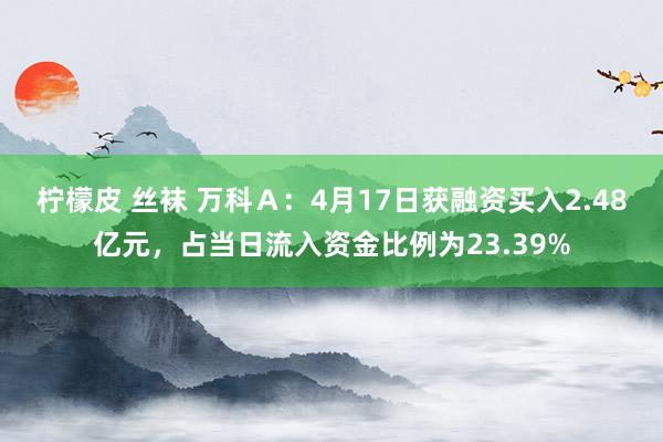 柠檬皮 丝袜 万科Ａ：4月17日获融资买入2.48亿元，占当日流入资金比例为23.39%