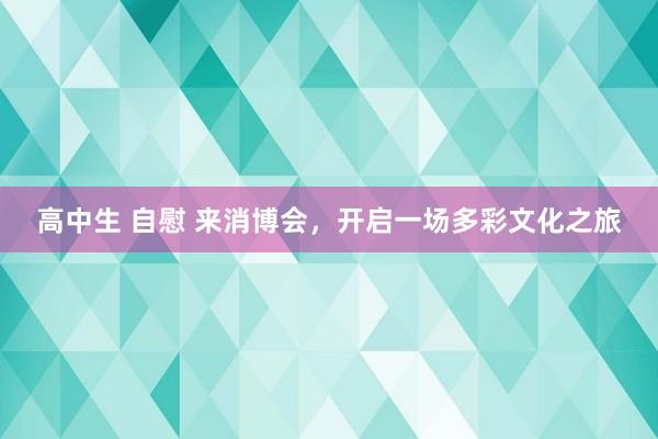 高中生 自慰 来消博会，开启一场多彩文化之旅