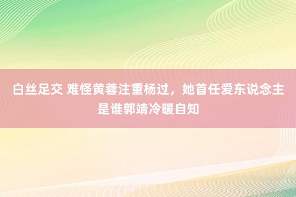 白丝足交 难怪黄蓉注重杨过，她首任爱东说念主是谁郭靖冷暖自知