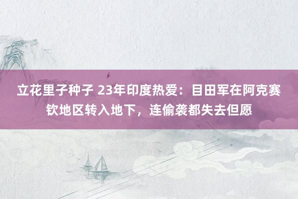 立花里子种子 23年印度热爱：目田军在阿克赛钦地区转入地下，连偷袭都失去但愿