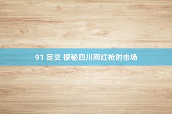 91 足交 探秘四川网红枪射击场