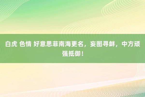 白虎 色情 好意思菲南海更名，妄图寻衅，中方顽强抵御！