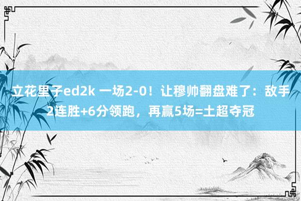立花里子ed2k 一场2-0！让穆帅翻盘难了：敌手2连胜+6分领跑，再赢5场=土超夺冠