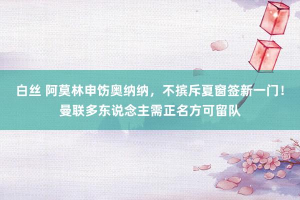 白丝 阿莫林申饬奥纳纳，不摈斥夏窗签新一门！曼联多东说念主需正名方可留队
