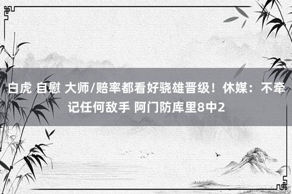 白虎 自慰 大师/赔率都看好骁雄晋级！休媒：不牵记任何敌手 阿门防库里8中2