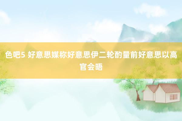 色吧5 好意思媒称好意思伊二轮酌量前好意思以高官会晤