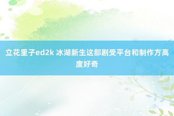 立花里子ed2k 冰湖新生这部剧受平台和制作方高度好奇