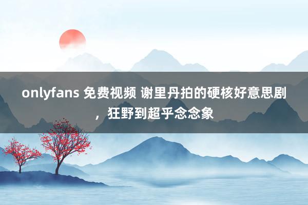 onlyfans 免费视频 谢里丹拍的硬核好意思剧，狂野到超乎念念象