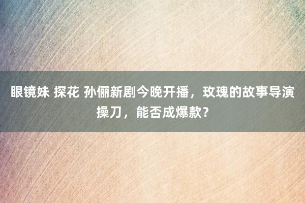 眼镜妹 探花 孙俪新剧今晚开播，玫瑰的故事导演操刀，能否成爆款？