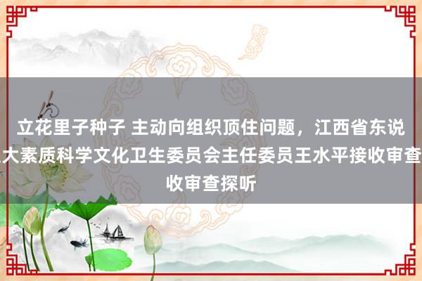 立花里子种子 主动向组织顶住问题，江西省东说念主大素质科学文化卫生委员会主任委员王水平接收审查探听