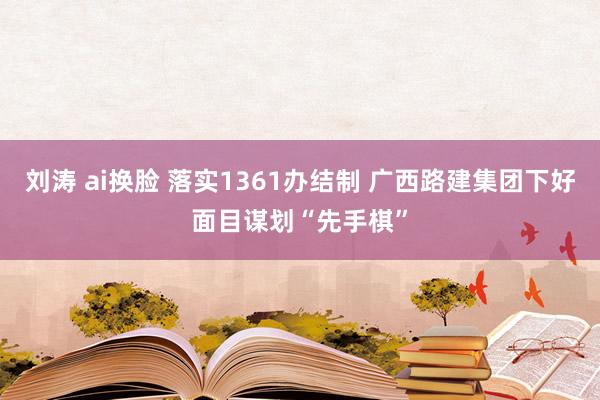 刘涛 ai换脸 落实1361办结制 广西路建集团下好面目谋划“先手棋”
