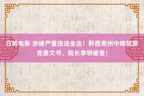 日韩电影 涉嫌严重违法坐法！黔西南州中病院原党委文书、院长李明被查！