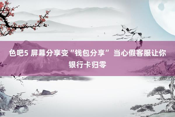 色吧5 屏幕分享变“钱包分享” 当心假客服让你银行卡归零