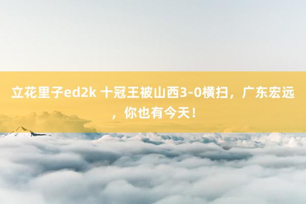 立花里子ed2k 十冠王被山西3-0横扫，广东宏远，你也有今天！