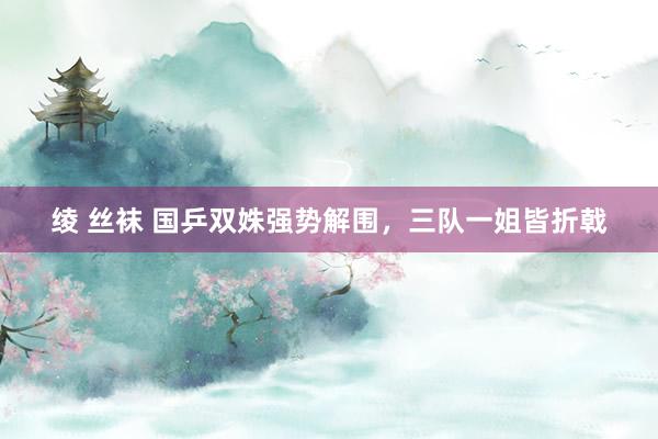 绫 丝袜 国乒双姝强势解围，三队一姐皆折戟