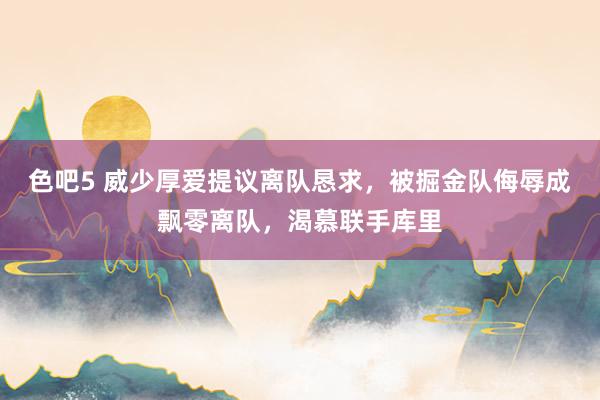 色吧5 威少厚爱提议离队恳求，被掘金队侮辱成飘零离队，渴慕联手库里