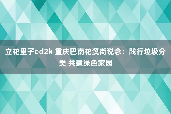 立花里子ed2k 重庆巴南花溪街说念：践行垃圾分类 共建绿色家园