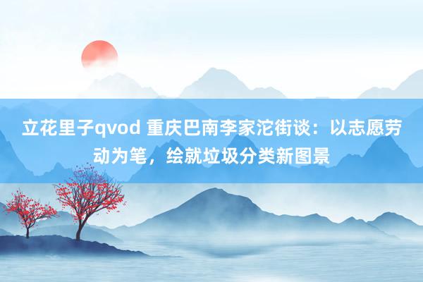 立花里子qvod 重庆巴南李家沱街谈：以志愿劳动为笔，绘就垃圾分类新图景