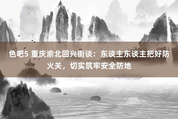 色吧5 重庆渝北回兴街谈：东谈主东谈主把好防火关，切实筑牢安全防地