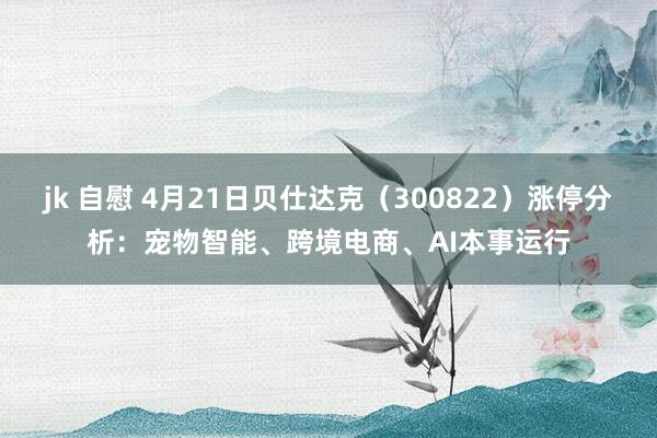 jk 自慰 4月21日贝仕达克（300822）涨停分析：宠物智能、跨境电商、AI本事运行