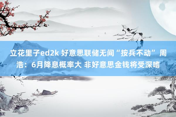 立花里子ed2k 好意思联储无间“按兵不动” 周浩：6月降息概率大 非好意思金钱将受深嗜
