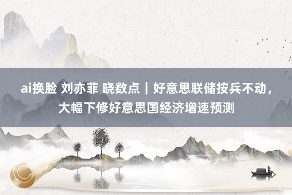 ai换脸 刘亦菲 晓数点｜好意思联储按兵不动，大幅下修好意思国经济增速预测