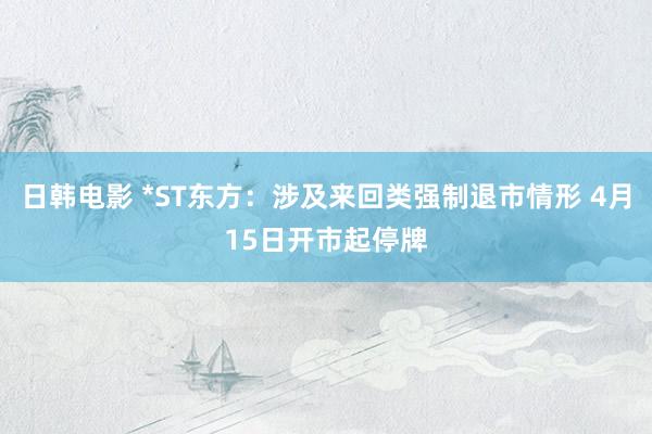 日韩电影 *ST东方：涉及来回类强制退市情形 4月15日开市起停牌