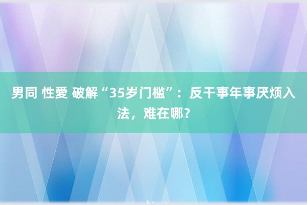 男同 性愛 破解“35岁门槛”：反干事年事厌烦入法，难在哪？