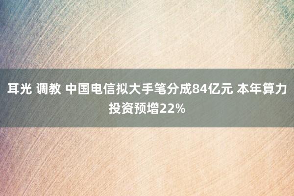 耳光 调教 中国电信拟大手笔分成84亿元 本年算力投资预增22%